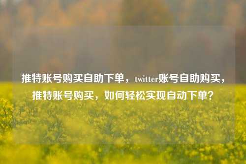 推特账号购买自助下单，twitter账号自助购买，推特账号购买，如何轻松实现自动下单？
