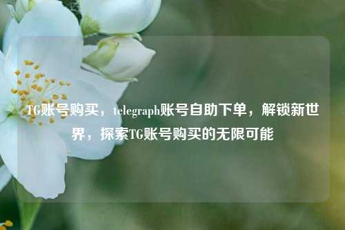 TG账号购买，telegraph账号自助下单，解锁新世界，探索TG账号购买的无限可能